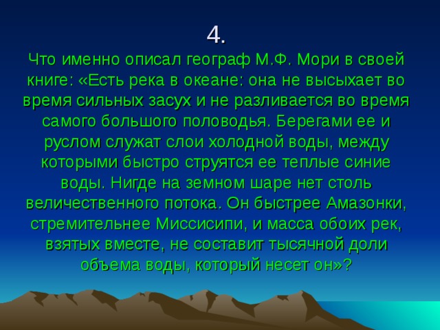 4.  Что именно описал географ М.Ф. Мори в своей книге: «Есть река в океане: она не высыхает во время сильных засух и не разливается во время самого большого половодья. Берегами ее и руслом служат слои холодной воды, между которыми быстро струятся ее теплые синие воды. Нигде на земном шаре нет столь величественного потока. Он быстрее Амазонки, стремительнее Миссисипи, и масса обоих рек, взятых вместе, не составит тысячной доли объема воды, который несет он»? 