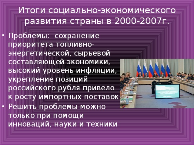 Итоги социально-экономического развития страны в 2000-2007г. Проблемы: сохранение приоритета топливно-энергетической, сырьевой составляющей экономики, высокий уровень инфляции, укрепление позиций российского рубля привело к росту импортных поставок Решить проблемы можно только при помощи инноваций, науки и техники 