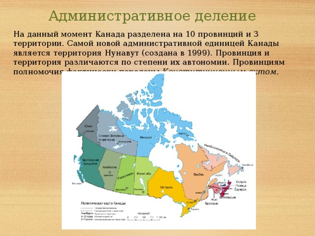Административное деление На данный момент Канада разделена на 10 провинций и 3 территории. Самой новой административной единицей Канады является территория Нунавут (создана в 1999). Провинция и территория различаются по степени их автономии. Провинциям полномочия фактически переданы Конституционным актом. 