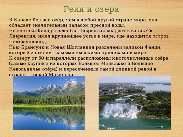 Реки и озера В Канаде больше озёр, чем в любой другой стране мира, она обладает значительным запасом пресной воды. На востоке Канады река Св. Лаврентия впадает в залив Св. Лаврентия, имея крупнейшее устье в мире, где находится остров Ньюфаундленд. Нью-Брансуик и Новая Шотландия разделены заливом Фанди, который знаменит самыми высокими приливами в мире. К северу от 60-й параллели расположены многочисленные озёра (самые крупные из которых Большое Медвежье и Большое Невольничье озёра) и пересечённые самой длинной рекой в стране — рекой Маккензи.  