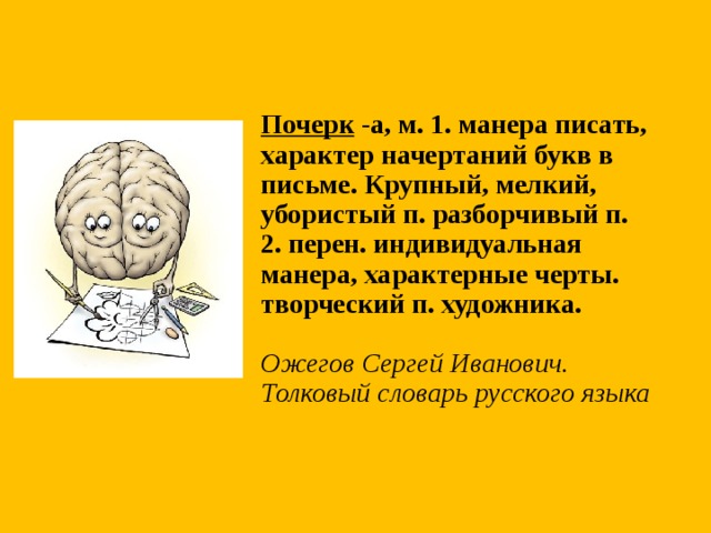 Почерк -а, м. 1. манера писать, характер начертаний букв в письме. Крупный, мелкий, убористый п. разборчивый п. 2. перен. индивидуальная манера, характерные черты. творческий п. художника.   Ожегов Сергей Иванович. Толковый словарь русского языка 