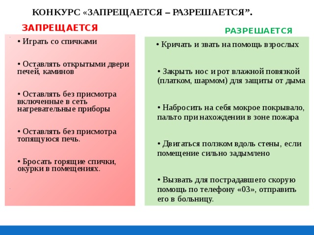 КОНКУРС « ЗАПРЕЩАЕТСЯ – РАЗРЕШАЕТСЯ”. ЗАПРЕЩАЕТСЯ    РАЗРЕШАЕТСЯ    • Играть со спичками  • Оставлять открытыми двери печей, каминов  • Оставлять без присмотра включенные в сеть нагревательные приборы  • Оставлять без присмотра топящуюся печь.  • Бросать горящие спички, окурки в помещениях.   • Кричать и звать на помощь взрослых  • Закрыть нос и рот влажной повязкой (платком, шармом) для защиты от дыма  • Набросить на себя мокрое покрывало, пальто при нахождении в зоне пожара  • Двигаться ползком вдоль стены, если помещение сильно задымлено  • Вызвать для пострадавшего скорую помощь по телефону «03», отправить его в больницу. 