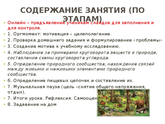 Содержание занятия (по этапам) Онлайн – предъявление ученикам слайдов для заполнения и для контроля. 1. Оргмомент: мотивация – целеполагание. 2. Проверка домашнего задания и формулирование «проблемы» 3. Создание мотива к учебному исследованию. 4. Наблюдение за примерами круговорота веществ в природе, составление схемы круговорота углерода. 5. Определение природного сообщества, нахождение связей между живыми и неживыми элементами природного сообщества. 6. Определение пищевых цепочек и составление их. 7. Музыкальная пауза (цель –снятие общего напряжения, отдых). 7. Итоги урока. Рефлексия. Самооценка. 8. Задавание на дом 