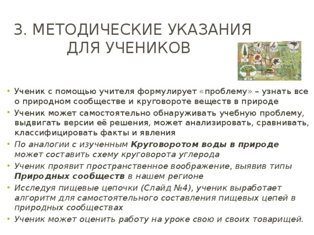 3. методические указания для учеников Ученик с помощью учителя формулирует «проблему» – узнать все о природном сообществе и круговороте веществ в природе Ученик может самостоятельно обнаруживать учебную проблему, выдвигать версии её решения, может анализировать, сравнивать, классифицировать факты и явления По аналогии с изученным Круговоротом воды в природе может составить схему круговорота углерода Ученик проявит пространственное воображение, выявив типы Природных сообществ в  нашем регионе Исследуя пищевые цепочки (Слайд №4), ученик выработает алгоритм для самостоятельного составления пищевых цепей в природных сообществах Ученик может оценить работу на уроке свою и своих товарищей. 