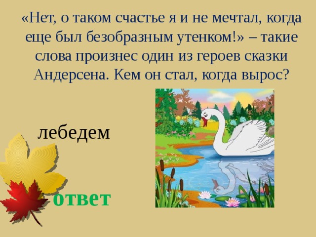 «Нет, о таком счастье я и не мечтал, когда еще был безобразным утенком!» – такие слова произнес один из героев сказки Андерсена. Кем он стал, когда вырос? лебедем ответ 