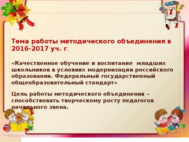    Тема работы методического объединения в 2016-2017 уч. г .    «Качественное обучение и воспитание младших школьников в условиях модернизации российского образования. Федеральный государственный общеобразовательный стандарт»   Цель работы методического объединения – способствовать творческому росту педагогов начального звена.      