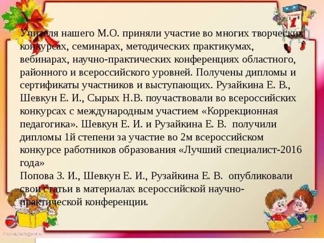 Учителя нашего М.О. приняли участие во многих творческих конкурсах, семинарах, методических практикумах, вебинарах, научно-практических конференциях областного, районного и всероссийского уровней. Получены дипломы и сертификаты участников и выступающих. Рузайкина Е. В., Шевкун Е. И., Сырых Н.В. поучаствовали во всероссийских конкурсах с международным участием «Коррекционная педагогика». Шевкун Е. И. и Рузайкина Е. В. получили дипломы 1й степени за участие во 2м всероссийском конкурсе работников образования «Лучший специалист-2016 года»  Попова З. И., Шевкун Е. И., Рузайкина Е. В. опубликовали свои статьи в материалах всероссийской научно-практической конференции. 