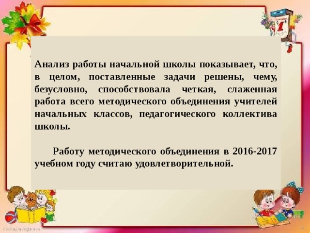 Анализ работы начальной школы показывает, что, в целом, поставленные задачи решены, чему, безусловно, способствовала четкая, слаженная работа всего методического объединения учителей начальных классов, педагогического коллектива школы.   Работу методического объединения в 2016-2017 учебном году считаю удовлетворительной. 