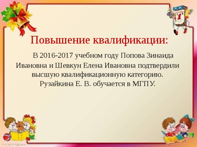  Повышение квалификации:   В 2016-2017 учебном году Попова Зинаида Ивановна и Шевкун Елена Ивановна подтвердили высшую квалификационную категорию.  Рузайкина Е. В. обучается в МГПУ. 