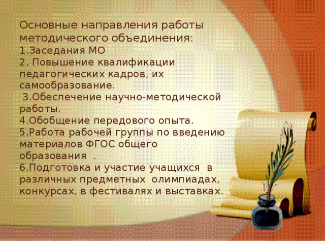 Основные направления работы методического объединения:  1.Заседания МО  2. Повышение квалификации педагогических кадров, их самообразование.  3.Обеспечение научно-методической работы.  4.Обобщение передового опыта.  5.Работа рабочей группы по введению материалов ФГОС общего образования .  6.Подготовка и участие учащихся в различных предметных олимпиадах, конкурсах, в фестивалях и выставках.   