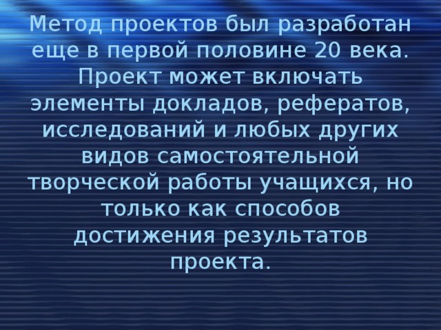 Метод проектов был разработан еще в первой половине 20 века. Проект может включать элементы докладов, рефератов, исследований и любых других видов самостоятельной творческой работы учащихся, но только как способов достижения результатов проекта. 