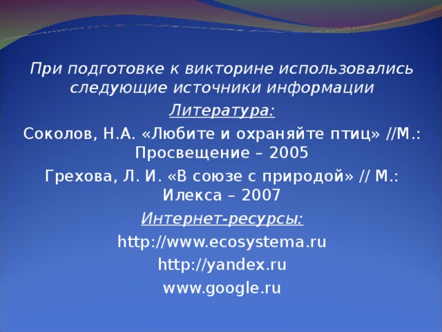 При подготовке к викторине использовались следующие источники информации Литература: Соколов, Н.А. «Любите и охраняйте птиц» //М.: Просвещение – 2005 Грехова, Л. И. «В союзе с природой» // М.: Илекса – 2007 Интернет-ресурсы: http://www.ecosystema.ru http://yandex.ru www.google.ru 