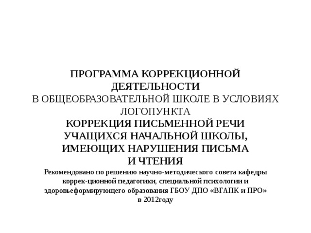 ПРОГРАММА КОРРЕКЦИОННОЙ ДЕЯТЕЛЬНОСТИ В ОБЩЕОБРАЗОВАТЕЛЬНОЙ ШКОЛЕ В УСЛОВИЯХ ЛОГОПУНКТА КОРРЕКЦИЯ ПИСЬМЕННОЙ РЕЧИ УЧАЩИХСЯ НАЧАЛЬНОЙ ШКОЛЫ, ИМЕЮЩИХ НАРУШЕНИЯ ПИСЬМА И ЧТЕНИЯ Рекомендовано по решению научно-методического совета кафедры коррек-ционной педагогики, специальной психологии и здоровьеформирующего образования ГБОУ ДПО «ВГАПК и ПРО» в 2012году 