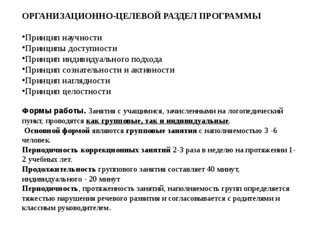 ОРГАНИЗАЦИОННО-ЦЕЛЕВОЙ РАЗДЕЛ ПРОГРАММЫ  Принцип научности Принципы доступности Принцип индивидуального подхода Принцип сознательности и активности Принцип наглядности Принцип целостности Формы работы. Занятия с учащимися, зачисленными на логопедический пункт, проводятся как групповые, так и индивидуальные .  Основной формой являются групповые занятия с наполняемостью 3 -6 человек. Периодичность коррекционных занятий 2-3 раза в неделю на протяжении 1-2 учебных лет. Продолжительность группового занятия составляет 40 минут, индивидуального - 20 минут Периодичность , протяженность занятий, наполняемость групп определяется тяжестью нарушения речевого развития и согласовывается с родителями и классным руководителем 