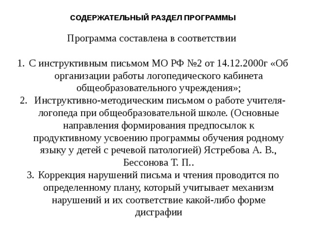 СОДЕРЖАТЕЛЬНЫЙ РАЗДЕЛ ПРОГРАММЫ Программа составлена в соответствии С инструктивным письмом МО РФ №2 от 14.12.2000г «Об организации работы логопедического кабинета общеобразовательного учреждения»;  Инструктивно-методическим письмом о работе учителя-логопеда при общеобразовательной школе. (Основные направления формирования предпосылок к продуктивному усвоению программы обучения родному языку у детей с речевой патологией) Ястребова А. В., Бессонова Т. П.. Коррекция нарушений письма и чтения проводится по определенному плану, который учитывает механизм нарушений и их соответствие какой-либо форме дисграфии 