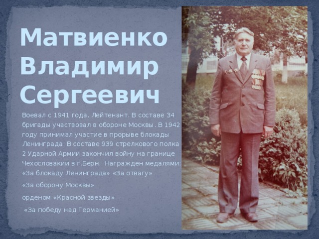 Матвиенко  Владимир  Сергеевич Воевал с 1941 года. Лейтенант. В составе 34 бригады участвовал в обороне Москвы. В 1942 году принимал участие в прорыве блокады Ленинграда. В составе 939 стрелкового полка 2 Ударной Армии закончил войну на границе Чехословакии в г.Берн. Награжден медалями: «За блокаду Ленинграда» «За отвагу» «За оборону Москвы» орденом «Красной звезды»  «За победу над Германией» 