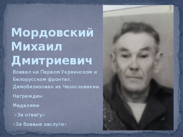 Мордовский  Михаил  Дмитриевич Воевал на Первом Украинском и Белорусском фронтах. Демобилизован из Чехословакии. Награжден: Медалями  «За отвагу» «За боевые заслуги» 