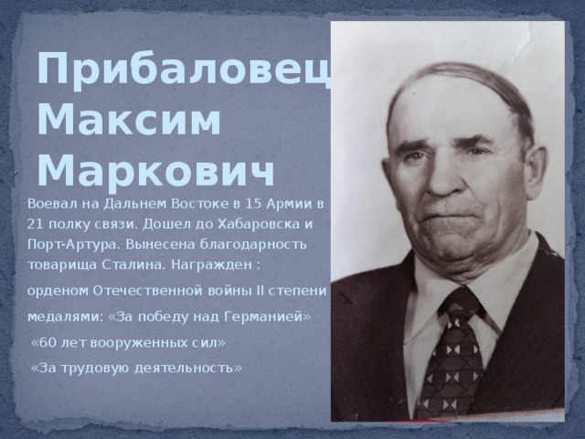 Прибаловец  Максим  Маркович Воевал на Дальнем Востоке в 15 Армии в 21 полку связи. Дошел до Хабаровска и Порт-Артура. Вынесена благодарность товарища Сталина. Награжден : орденом Отечественной войны II степени медалями: «За победу над Германией»  «60 лет вооруженных сил»  «За трудовую деятельность» 