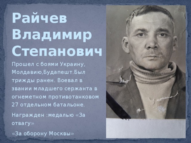 Райчев  Владимир  Степанович Прошел с боями Украину, Молдавию,Будапешт.Был трижды ранен. Воевал в звании младшего сержанта в огнеметном противотанковом 27 отдельном батальоне. Награжден :медалью «За отвагу» «За оборону Москвы» 