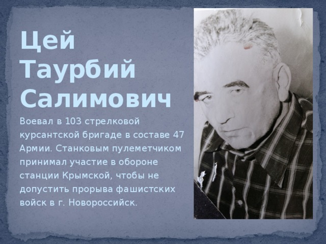 Цей  Таурбий  Салимович Воевал в 103 стрелковой курсантской бригаде в составе 47 Армии. Станковым пулеметчиком принимал участие в обороне станции Крымской, чтобы не допустить прорыва фашистских войск в г. Новороссийск. 