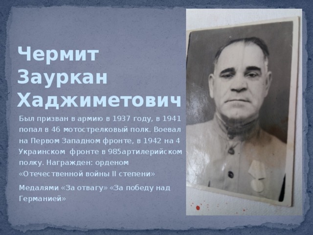 Чермит  Зауркан  Хаджиметович Был призван в армию в 1937 году, в 1941 попал в 46 мотострелковый полк. Воевал на Первом Западном фронте, в 1942 на 4 Украинском фронте в 985артилерийском полку. Награжден: орденом «Отечественной войны II степени» Медалями «За отвагу» «За победу над Германией» 
