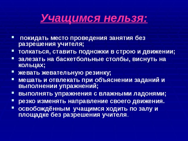 Учащимся нельзя:  покидать место проведения занятия без разрешения учителя; толкаться, ставить подножки в строю и движении; залезать на баскетбольные столбы, виснуть на кольцах; жевать жевательную резинку; мешать и отвлекать при объяснении заданий и выполнении упражнений; выполнять упражнения с влажными ладонями; резко изменять направление своего движения. освобождённым учащимся ходить по залу и площадке без разрешения учителя . 