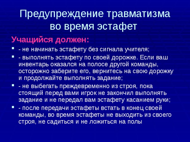 Предупреждение травматизма  во время эстафет Учащийся должен: - не начинать эстафету без сигнала учителя; - выполнять эстафету по своей дорожке. Если ваш инвентарь оказался на полосе другой команды, осторожно заберите его, вернитесь на свою дорожку и продолжайте выполнять задание; - не выбегать преждевременно из строя, пока стоящий перед вами игрок не закончил выполнять задание и не передал вам эстафету касанием руки; - после передачи эстафеты встать в конец своей команды, во время эстафеты не выходить из своего строя, не садиться и не ложиться на полы 