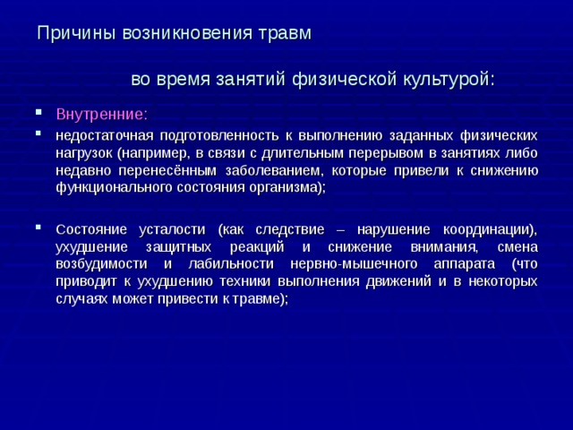 Причины возникновения травм    во время занятий физической культурой: Внутренние: недостаточная подготовленность к выполнению заданных физических нагрузок (например, в связи с длительным перерывом в занятиях либо недавно перенесённым заболеванием, которые привели к снижению функционального состояния организма); Состояние усталости (как следствие – нарушение координации), ухудшение защитных реакций и снижение внимания, смена возбудимости и лабильности нервно-мышечного аппарата (что приводит к ухудшению техники выполнения движений и в некоторых случаях может привести к травме); 