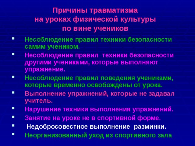 Причины травматизма  на уроках физической культуры  по вине учеников Несоблюдение правил техники безопасности самим учеником. Несоблюдение правил техники безопасности другими учениками, которые выполняют упражнение. Несоблюдение правил поведения учениками, которые временно освобождены от урока. Выполнение упражнений, которые не задавал учитель. Нарушение техники выполнения упражнений. Занятие на уроке не в спортивной форме.  Недобросовестное выполнение разминки. Неорганизованный уход из спортивного зала 