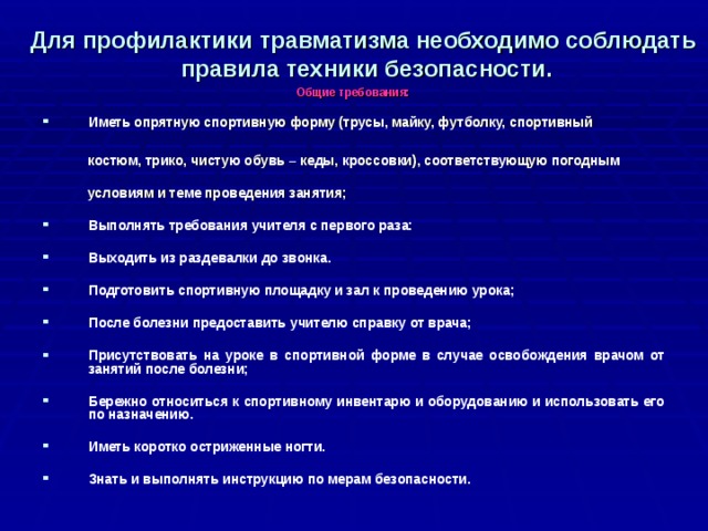 Для профилактики травматизма необходимо соблюдать  правила техники безопасности. Общие требования:  Иметь опрятную спортивную форму (трусы, майку, футболку, спортивный   костюм, трико, чистую обувь – кеды, кроссовки), соответствующую погодным   условиям и теме проведения занятия;  Выполнять требования учителя с первого раза:  Выходить из раздевалки до звонка.  Подготовить спортивную площадку и зал к проведению урока;  После болезни предоставить учителю справку от врача;  Присутствовать на уроке в спортивной форме в случае освобождения врачом от занятий после болезни;  Бережно относиться к спортивному инвентарю и оборудованию и использовать его по назначению.  Иметь коротко остриженные ногти.  Знать и выполнять инструкцию по мерам безопасности. 