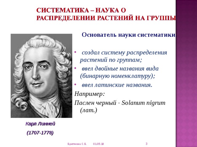  Основатель науки систематики .  создал систему распределения растений по группам;  ввел двойные названия вида (бинарную номенклатуру);  ввел латинские названия. Например: Паслен черный - Solanum nigrum (лат.)  Карл Линней (1707-1778)  01.05.18 Братякова С.Б. 