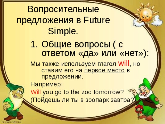 Вопросительные предложения в Future Simple. Общие вопросы ( с ответом «да» или «нет»): Мы также используем глагол will , но ставим его на первое место в предложении. Например: Will you go to the zoo tomorrow? ( Пойдешь ли ты в зоопарк завтра?) 
