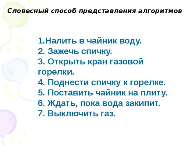 Словесный способ представления алгоритмов   1.Налить в чайник воду. 2. Зажечь спичку. 3. Открыть кран газовой горелки. 4. Поднести спичку к горелке. 5. Поставить чайник на плиту. 6. Ждать, пока вода закипит. 7. Выключить газ.  