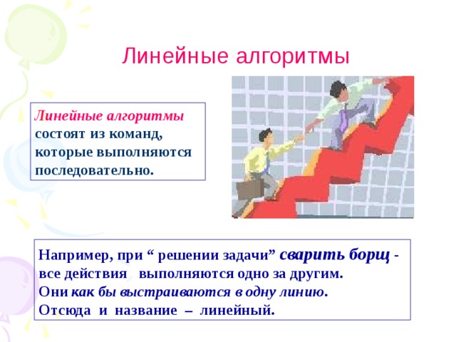 Линейные алгоритмы Линейные алгоритмы  состоят из команд, которые выполняются последовательно. Например, при “ решении задачи” сварить борщ - все действия выполняются одно за другим.  Они как бы выстраиваются в одну линию .  Отсюда и название – линейный. 
