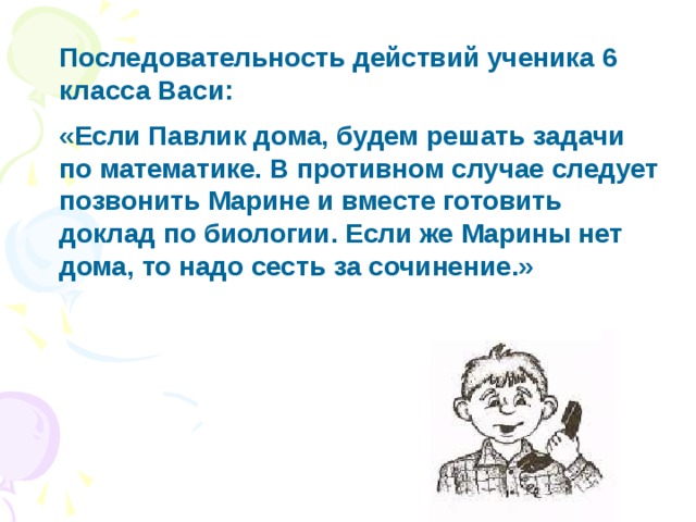 Последовательность действий ученика 6 класса Васи: «Если Павлик дома, будем решать задачи по математике. В противном случае следует позвонить Марине и вместе готовить доклад по биологии. Если же Марины нет дома, то надо сесть за сочинение.» 