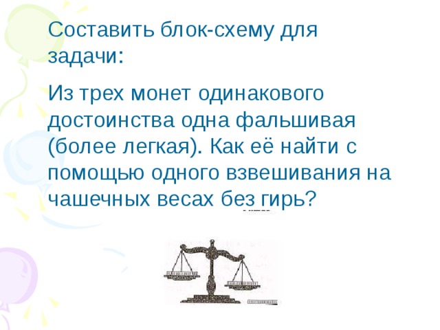 Составить блок-схему для задачи: Из трех монет одинакового достоинства одна фальшивая (более легкая). Как её найти с помощью одного взвешивания на чашечных весах без гирь? 