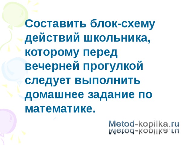 Составить блок-схему действий школьника, которому перед вечерней прогулкой следует выполнить домашнее задание по математике. 