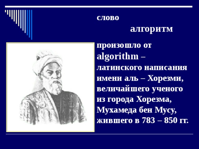слово   алгоритм произошло от algorithm – латинского написания имени аль – Хорезми, величайшего ученого из города Хорезма,  Мухамеда бен Мусу, жившего в 783 – 850 гг. 