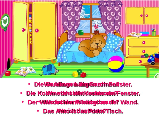 Wo hängen die Gardinen? Wo steht die Kommode? Wo ist der Wandschrank? Wo ist das Auto? Die Gardinen hängen am Fenster. Die Kommode steht rechts am Fenster. Der Wandschrank hängt an der Wand. Das Auto ist auf dem Tisch. 