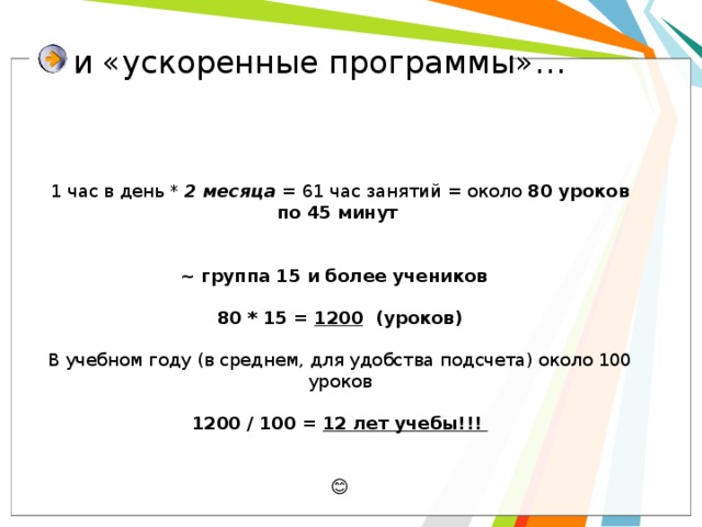  и «ускоренные программы»… 1 час в день * 2 месяца = 61 час занятий = около 80 уроков по 45 минут    ~ группа 15 и более учеников  80 * 15 = 1200 (уроков)  В учебном году (в среднем, для удобства подсчета) около 100 уроков 1200 / 100 = 12 лет учебы!!!  😊 