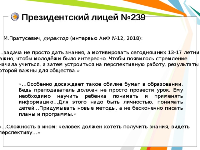 Президентский лицей №239 М.Пратусевич, директор (интервью АиФ №12, 2018): «…задача не просто дать знания, а мотивировать сегодняшних 13-17 летних. Важно, чтобы молодёжи было интересно. Чтобы появилось стремление сначала учиться, а затем устроиться на перспективную работу, результаты которой важны для общества.» «…Особенно досаждает такое обилие бумаг в образовании. Ведь преподаватель должен не просто провести урок. Ему необходимо научить ребенка понимать и применять информацию…Для этого надо быть личностью, понимать детей…Придумывать новые методы, а не бесконечно писать планы и программы.» «…Сложность в ином: человек должен хотеть получить знания, видеть перспективу…» 