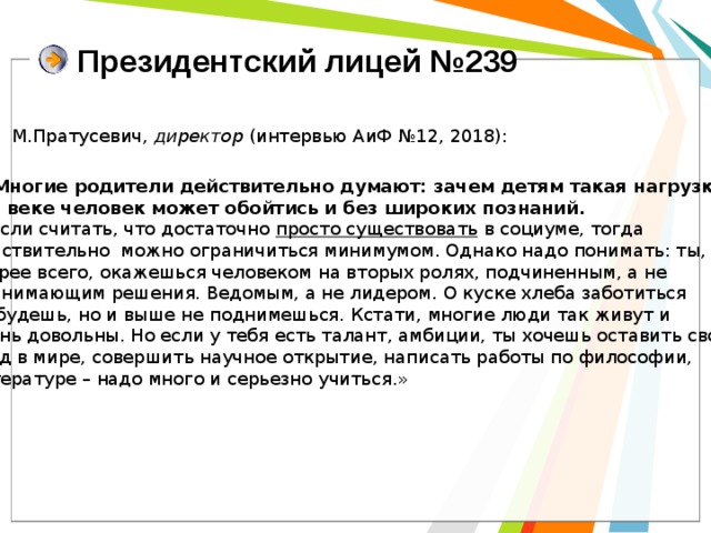 Президентский лицей №239 М.Пратусевич, директор (интервью АиФ №12, 2018): «- Многие родители действительно думают: зачем детям такая нагрузка? В XXI веке человек может обойтись и без широких познаний. Если считать, что достаточно просто существовать в социуме, тогда действительно можно ограничиться минимумом. Однако надо понимать: ты, скорее всего, окажешься человеком на вторых ролях, подчиненным, а не принимающим решения. Ведомым, а не лидером. О куске хлеба заботиться не будешь, но и выше не поднимешься. Кстати, многие люди так живут и очень довольны. Но если у тебя есть талант, амбиции, ты хочешь оставить свой след в мире, совершить научное открытие, написать работы по философии, литературе – надо много и серьезно учиться.» 