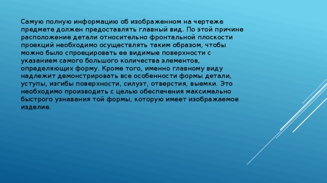 Самую полную информацию об изображенном на чертеже предмете должен предоставлять главный вид. По этой причине расположение детали относительно фронтальной плоскости проекций необходимо осуществлять таким образом, чтобы можно было спроецировать ее видимые поверхности с указанием самого большого количества элементов, определяющих форму. Кроме того, именно главному виду надлежит демонстрировать все особенности формы детали, уступы, изгибы поверхности, силуэт, отверстия, выемки. Это необходимо производить с целью обеспечения максимально быстрого узнавания той формы, которую имеет изображаемое изделие. 