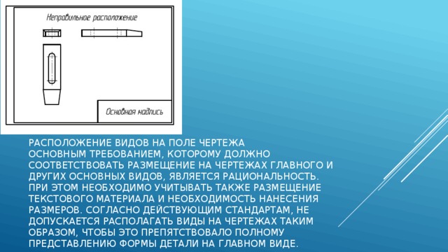 Расположение видов на поле чертежа   Основным требованием, которому должно соответствовать размещение на чертежах главного и других основных видов, является рациональность. При этом необходимо учитывать также размещение текстового материала и необходимость нанесения размеров. Согласно действующим стандартам, не допускается располагать виды на чертежах таким образом, чтобы это препятствовало полному представлению формы детали на главном виде.   