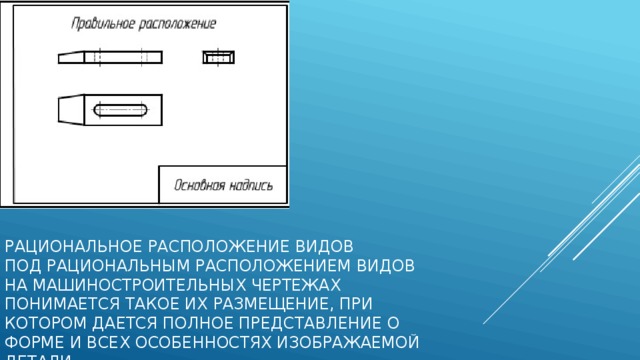 Рациональное расположение видов   Под рациональным расположением видов на машиностроительных чертежах понимается такое их размещение, при котором дается полное представление о форме и всех особенностях изображаемой детали. 