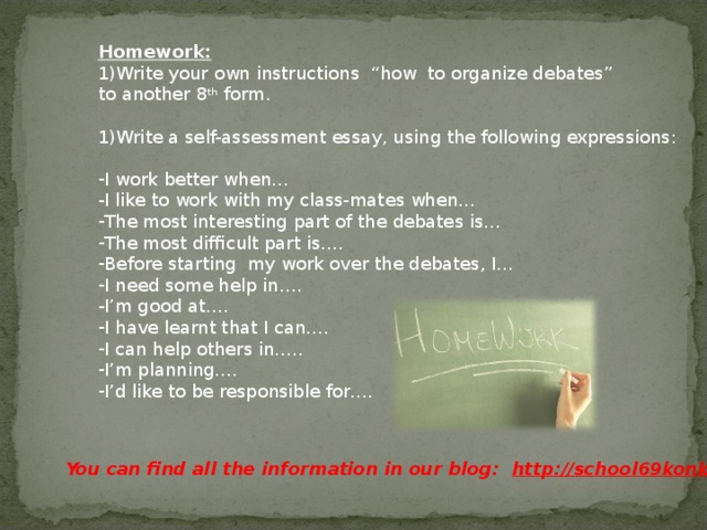 Homework: Write your own instructions “how to organize debates” to another 8 th form. Write a self-assessment essay, using the following expressions: I work better when… I like to work with my class-mates when… The most interesting part of the debates is… The most difficult part is…. Before starting my work over the debates, I… I need some help in…. I’m good at…. I have learnt that I can…. I can help others in….. I’m planning…. I’d like to be responsible for…. You can find all the information in our blog: http://school69konkurs.blogspot.ru/ 