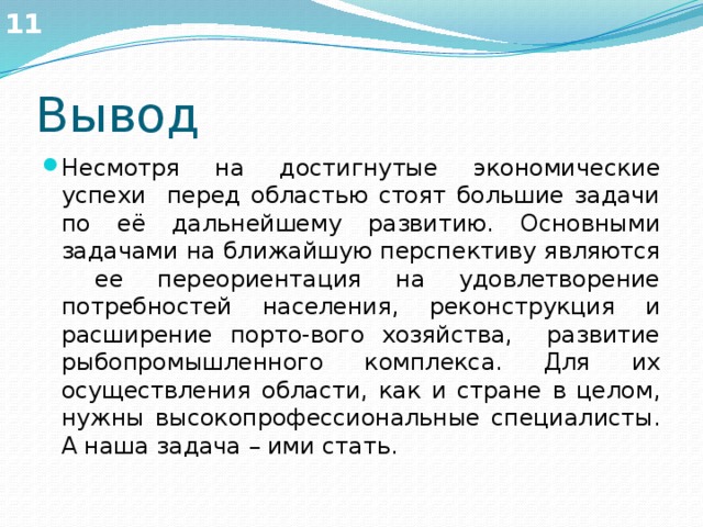 11 Вывод Несмотря на достигнутые экономические успехи перед областью стоят большие задачи по её дальнейшему развитию. Основными задачами на ближайшую перспективу являются ее переориентация на удовлетворение потребностей населения, реконструкция и расширение порто-вого хозяйства, развитие рыбопромышленного комплекса. Для их осуществления области, как и стране в целом, нужны высокопрофессиональные специалисты. А наша задача – ими стать. 