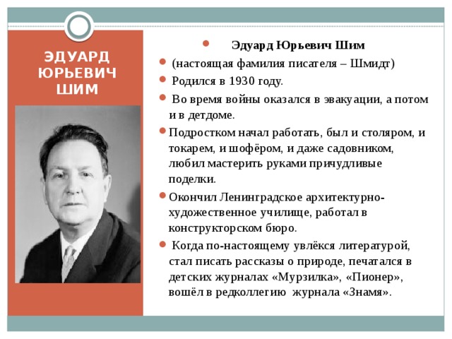 Эдуард Юрьевич Шим  (настоящая фамилия писателя – Шмидт)  Родился в 1930 году.  Во время войны оказался в эвакуации, а потом и в детдоме. Подростком начал работать, был и столяром, и токарем, и шофёром, и даже садовником, любил мастерить руками причудливые поделки. Окончил Ленинградское архитектурно-художественное училище, работал в конструкторском бюро.  Когда по-настоящему увлёкся литературой, стал писать рассказы о природе, печатался в детских журналах «Мурзилка», «Пионер», вошёл в редколлегию журнала «Знамя». ЭДУАРД ЮРЬЕВИЧ ШИМ 