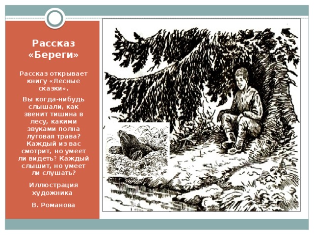 Рассказ «Береги» Рассказ открывает книгу «Лесные сказки». Вы когда-нибудь слышали, как звенит тишина в лесу, какими звуками полна луговая трава?  Каждый из вас смотрит, но умеет ли видеть ? Каждый слышит, но умеет ли слушать? Иллюстрация художника В. Романова Рассказ «Береги» Этот рассказ открывает книгу «Лесные сказки»  