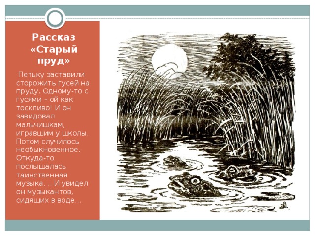 Рассказ «Старый пруд»  Петьку заставили сторожить гусей на пруду. Одному-то с гусями – ой как тоскливо! И он завидовал мальчишкам, игравшим у школы. Потом случилось необыкновенное. Откуда-то послышалась таинственная музыка. .. И увидел он музыкантов, сидящих в воде… 